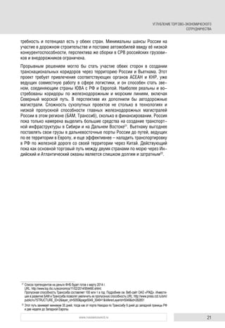 21www.russiancouncil.ru
требность и потенциал есть у обеих стран. Минимальны шансы России на
участие в дорожном строительстве и поставке автомобилей ввиду её низкой
конкурентоспособности, перспектива же сборки в СРВ российских грузови-
ков и внедорожников ограничена.
Прорывным решением могло бы стать участие обеих сторон в создании
транснациональных коридоров через территорию России и Вьетнама. Этот
проект требует привлечения соответствующих органов АСЕАН и КНР, уже
ведущих совместную работу в сфере логистики, и он способен стать зве-
ном, соединяющим страны ЮВА с РФ и Европой. Наиболее реальны и во-
стребованы коридоры по железнодорожным и морским линиям, включая
Северный морской путь. В перспективе их дополнили бы автодорожные
магистрали. Сложность сухопутных проектов не столько в технологиях и
низкой пропускной способности главных железнодорожных магистралей
России в этом регионе (БАМ, Транссиб), сколько в финансировании. Россия
пока только намерена выделить большие средства на создание транспорт-
ной инфраструктуры в Сибири и на Дальнем Востоке21
. Вьетнаму выгоднее
поставлять свои грузы в дальневосточные порты России до путей, ведущих
по ее территории в Европу, и еще эффективнее – наладить транспортировку
в РФ по железной дороге со своей территории через Китай. Действующий
пока как основной торговый путь между двумя странами по морю через Ин-
дийский и Атлантический океаны является слишком долгим и затратным22
.
21
Список претендентов на деньги ФНБ будет готов к марту 2014 г.
URL: http://www.top.rbc.ru/economics/11/02/2014/904490.shtml;
Пропускная способность Транссиба составляет 100 млн т в год. Подробнее см. Веб-сайт ОАО «РЖД». Инвести-
ции в развитие БАМ и Транссиба позволят увеличить их пропускную способность.URL: http://www.press.rzd.ru/smi/
public/ru?STRUCTURE_ID=2&layer_id=5050&page5049_3049=1&refererLayerId=5049&id=282851
22
Этот путь занимает минимум 35 дней, тогда как от порта Находка по Транссибу 9 дней до западной границы РФ
и две недели до Западной Европы.
УГЛУБЛЕНИЕ ТОРГОВО-ЭКОНОМИЧЕСКОГО
СОТРУДНИЧЕСТВА
 