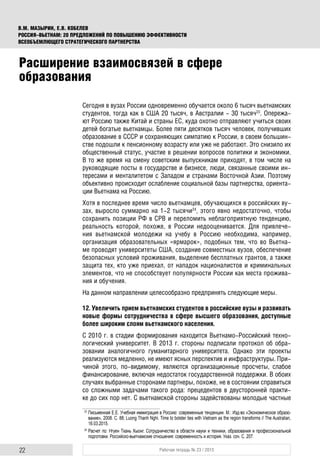 22 Рабочая тетрадь № 23 / 2015
В.М. МАЗЫРИН, Е.В. КОБЕЛЕВ
РОССИЯ–ВЬЕТНАМ: 20 ПРЕДЛОЖЕНИЙ ПО ПОВЫШЕНИЮ ЭФФЕКТИВНОСТИ
ВСЕОБЪЕМЛЮЩЕГО СТРАТЕГИЧЕСКОГО ПАРТНЕРСТВА
Сегодня в вузах России одновременно обучается около 6 тысяч вьетнамских
студентов, тогда как в США 20 тысяч, в Австралии - 30 тысяч23
. Опережа-
ют Россию также Китай и страны ЕС, куда охотно отправляют учиться своих
детей богатые вьетнамцы. Более пяти десятков тысяч человек, получивших
образование в СССР и сохраняющих симпатию к России, в своем большин-
стве подошли к пенсионному возрасту или уже не работают. Это снизило их
общественный статус, участие в решении вопросов политики и экономики.
В то же время на смену советским выпускникам приходят, в том числе на
руководящие посты в государстве и бизнесе, люди, связанные своими ин-
тересами и менталитетом с Западом и странами Восточной Азии. Поэтому
объективно происходит ослабление социальной базы партнерства, ориента-
ции Вьетнама на Россию.
Хотя в последнее время число вьетнамцев, обучающихся в российских ву-
зах, выросло суммарно на 1-2 тысячи24
, этого явно недостаточно, чтобы
сохранить позиции РФ в СРВ и переломить неблагоприятную тенденцию,
реальность которой, похоже, в России недооценивается. Для привлече-
ния вьетнамской молодежи на учебу в Россию необходима, например,
организация образовательных «ярмарок», подобных тем, что во Вьетна-
ме проводят университеты США, создание совместных вузов, обеспечение
безопасных условий проживания, выделение бесплатных грантов, а также
защита тех, кто уже приехал, от нападок националистов и криминальных
элементов, что не способствует популярности России как места прожива-
ния и обучения.
На данном направлении целесообразно предпринять следующие меры.
12. Увеличить прием вьетнамских студентов в российские вузы и развивать
новые формы сотрудничества в сфере высшего образования, доступные
более широким слоям вьетнамского населения.
С 2010 г. в стадии формирования находится Вьетнамо-Российский техно-
логический университет. В 2013 г. стороны подписали протокол об обра-
зовании аналогичного гуманитарного университета. Однако эти проекты
реализуются медленно, не имеют ясных перспектив и инфраструктуры. При-
чиной этого, по-видимому, являются организационные просчеты, слабое
финансирование, включая недостаток государственной поддержки. В обоих
случаях выбранные сторонами партнеры, похоже, не в состоянии справиться
со сложными задачами такого рода: прецедентов в двусторонней практи-
ке до сих пор нет. С вьетнамской стороны задействованы молодые частные
23
Письменная Е.Е. Учебная иммиграция в Россию: современные тенденции. М.: Изд-во «Экономическое образо-
вание», 2008. С. 88; Luong Thanh Nghi. Time to bolster ties with Vietnam as the region transforms // The Australian,
16.03.2015.
24
Расчет по: Нгуен Тхань Хыонг. Сотрудничество в области науки и техники, образования и профессиональной
подготовки. Российско-вьетнамские отношения: современность и история. Указ. соч. С. 207.
Расширение взаимосвязей в сфере
образования
 
