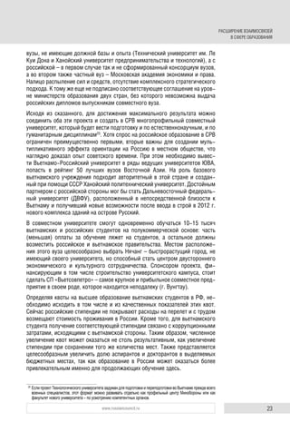 23www.russiancouncil.ru
вузы, не имеющие должной базы и опыта (Технический университет им. Ле
Куи Дона и Ханойский университет предпринимательства и технологий), а с
российской – в первом случае так и не сформированный консорциум вузов,
а во втором также частный вуз – Московская академия экономики и права.
Налицо распыление сил и средств, отсутствие комплексного стратегического
подхода. К тому же еще не подписано соответствующее соглашение на уров-
не министерств образования двух стран, без которого невозможна выдача
российских дипломов выпускникам совместного вуза.
Исходя из сказанного, для достижения максимального результата можно
соединить оба эти проекта и создать в СРВ многопрофильный совместный
университет, который будет вести подготовку и по естественнонаучным, и по
гуманитарным дисциплинам25
. Хотя спрос на российское образование в СРВ
ограничен преимущественно первыми, вторые важны для создании муль-
типликативного эффекта ориентации на Россию в местном обществе, что
наглядно доказал опыт советского времени. При этом необходимо вывес-
ти Вьетнамо-Российский университет в ряды ведущих университетов ЮВА,
попасть в рейтинг 50 лучших вузов Восточной Азии. На роль базового
вьетнамского учреждения подходит авторитетный в этой стране и создан-
ный при помощи СССР Ханойский политехнический университет. Достойным
партнером с российской стороны мог бы стать Дальневосточный федераль-
ный университет (ДВФУ), расположенный в непосредственной близости к
Вьетнаму и получивший новые возможности после ввода в строй в 2012 г.
нового комплекса зданий на острове Русский.
В совместном университете смогут одновременно обучаться 10-15 тысяч
вьетнамских и российских студентов на полукоммерческой основе: часть
(меньшая) оплаты за обучение ляжет на студентов, а остальное должны
возместить российское и вьетнамское правительства. Местом расположе-
ния этого вуза целесообразно выбрать Нячанг – быстрорастущий город, не
имеющий своего университета, но способный стать центром двустороннего
экономического и культурного сотрудничества. Спонсором проекта, фи-
нансирующим в том числе строительство университетского кампуса, стоит
сделать СП «Вьетсовпетро» – самое крупное и прибыльное совместное пред-
приятие в своем роде, которое находится неподалеку (г. Вунгтау).
Определяя квоты на высшее образование вьетнамских студентов в РФ, не-
обходимо исходить в том числе и из качественных показателей этих квот.
Сейчас российские стипендии не покрывают расходы на перелет и с трудом
возмещают стоимость проживания в России. Кроме того, для вьетнамского
студента получение соответствующей стипендии связано с коррупционными
затратами, исходящими с вьетнамской стороны. Таким образом, численное
увеличение квот может оказаться не столь результативным, как увеличение
стипендии при сохранении того же количества мест. Также представляется
целесообразным увеличить долю аспирантов и докторантов в выделяемых
бюджетных местах, так как образование в России может оказаться более
привлекательным именно для продолжающих обучение здесь.
25
Если проект Технологического университета задуман для подготовки и переподготовки во Вьетнаме прежде всего
военных специалистов, этот формат можно развивать отдельно как профильный центр Минобороны или как
факультет нового университета – по усмотрению компетентных органов.
РАСШИРЕНИЕ ВЗАИМОСВЯЗЕЙ
В СФЕРЕ ОБРАЗОВАНИЯ
 