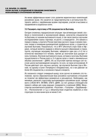 24 Рабочая тетрадь № 23 / 2015
В.М. МАЗЫРИН, Е.В. КОБЕЛЕВ
РОССИЯ–ВЬЕТНАМ: 20 ПРЕДЛОЖЕНИЙ ПО ПОВЫШЕНИЮ ЭФФЕКТИВНОСТИ
ВСЕОБЪЕМЛЮЩЕГО СТРАТЕГИЧЕСКОГО ПАРТНЕРСТВА
Не менее эффективным может стать развитие маркетинговых компетенций
российских вузов. Это касается их представительства в англоязычном Ин-
тернете, работы с зарубежными вузами-партнерами, участия в выставках и
продвижения в социальных сетях.
13. Расширить подготовку в РФ специалистов по Вьетнаму.
Сегодня сложилась парадоксальная ситуация: при активизации связей, осо-
бенно в политической и экономической сферах, количество специалистов
по Вьетнаму со знанием вьетнамского языка, в том числе занятых научными
исследованиями страны-партнера, не растет, а сокращается . Это связано в
первую очередь с утратой в России престижа научного труда и низким спро-
сом, скорее в понимании руководителей профильных вузов, у студентов на
изучение Вьетнама. Показательно, что в МГУ (Институте стран Азии и Аф-
рики), который является лидером в области высшего образования в стране,
группа, изучающая экономику Вьетнама, набирается один раз в 4-5 лет в
количестве максимум 6-8 человек, причем до окончания вуза доходит от
силы половина. Изучение вьетнамского языка, истории и культуры Вьетнама
осуществляется в России всего в 3-4 других вузах и также в минимальных
объемах (исключение – ДВФУ). Из-за отсутствия притока молодых сил на-
учная школа вьетнамоведения находится, по сути, на грани исчезновения. В
России действует пять научных центров, где изучается Вьетнам (три в Мо-
скве, по одному в Санкт-Петербурге и Владивостоке), но в них работает не
более 30 специалистов, в основном старшего возраста.
Из сказанного следует очевидный вывод: если срочно не изменить это по-
ложение, научно-образовательная база российско-вьетнамских отношений
не позволит им эффективно развиваться и расширяться. Необходимо, как
минимум, увеличить подготовку вьетнамоведов в российских вузах, прежде
всего в ИСАА МГУ, МГИМО, СПбГУ, ДВФУ, за счет целевых стипендий или
прямого набора для нужд ведущих госведомств и компаний (МИД, Мини-
стерства экономического развития, «Росатома», «Газпрома», «Зарубежнеф-
ти», «Ростехнологий» и т.д.) с обязательством студентов отработать в этих
структурах по окончании вуза не менее 3 лет.
 