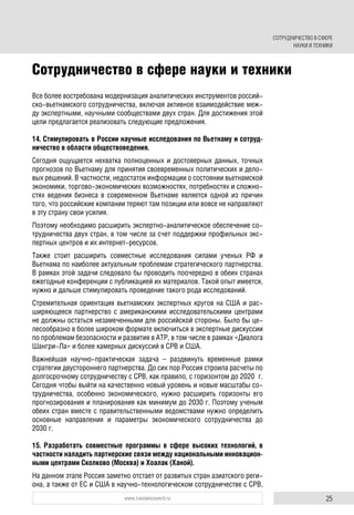 25www.russiancouncil.ru
Все более востребована модернизация аналитических инструментов россий-
ско-вьетнамского сотрудничества, включая активное взаимодействие меж-
ду экспертными, научными сообществами двух стран. Для достижения этой
цели предлагается реализовать следующие предложения.
14. Стимулировать в России научные исследования по Вьетнаму и сотруд-
ничество в области обществоведения.
Сегодня ощущается нехватка полноценных и достоверных данных, точных
прогнозов по Вьетнаму для принятия своевременных политических и дело-
вых решений. В частности, недостаток информации о состоянии вьетнамской
экономики, торгово-экономических возможностях, потребностях и сложно-
стях ведения бизнеса в современном Вьетнаме является одной из причин
того, что российские компании теряют там позиции или вовсе не направляют
в эту страну свои усилия.
Поэтому необходимо расширить экспертно-аналитическое обеспечение со-
трудничества двух стран, в том числе за счет поддержки профильных экс-
пертных центров и их интернет-ресурсов.
Также стоит расширить совместные исследования силами ученых РФ и
Вьетнама по наиболее актуальным проблемам стратегического партнерства.
В рамках этой задачи следовало бы проводить поочередно в обеих странах
ежегодные конференции с публикацией их материалов. Такой опыт имеется,
нужно и дальше стимулировать проведение такого рода исследований.
Стремительная ориентация вьетнамских экспертных кругов на США и рас-
ширяющееся партнерство с американскими исследовательскими центрами
не должны остаться незамеченными для российской стороны. Было бы це-
лесообразно в более широком формате включиться в экспертные дискуссии
по проблемам безопасности и развития в АТР, в том числе в рамках «Диалога
Шангри-Ла» и более камерных дискуссий в СРВ и США.
Важнейшая научно-практическая задача – раздвинуть временные рамки
стратегии двустороннего партнерства. До сих пор Россия строила расчеты по
долгосрочному сотрудничеству с СРВ, как правило, с горизонтом до 2020 г.
Сегодня чтобы выйти на качественно новый уровень и новые масштабы со-
трудничества, особенно экономического, нужно расширить горизонты его
прогнозирования и планирования как минимум до 2030 г. Поэтому ученым
обеих стран вместе с правительственными ведомствами нужно определить
основные направления и параметры экономического сотрудничества до
2030 г.
15. Разработать совместные программы в сфере высоких технологий, в
частности наладить партнерские связи между национальными инновацион-
ными центрами Сколково (Москва) и Хоалак (Ханой).
На данном этапе Россия заметно отстает от развитых стран азиатского реги-
она, а также от ЕС и США в научно-технологическом сотрудничестве с СРВ,
Сотрудничество в сфере науки и техники
СОТРУДНИЧЕСТВО В СФЕРЕ
НАУКИ И ТЕХНИКИ
 