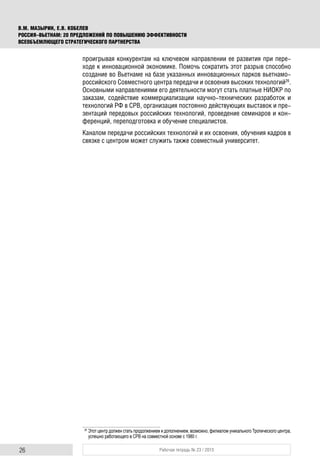 26 Рабочая тетрадь № 23 / 2015
В.М. МАЗЫРИН, Е.В. КОБЕЛЕВ
РОССИЯ–ВЬЕТНАМ: 20 ПРЕДЛОЖЕНИЙ ПО ПОВЫШЕНИЮ ЭФФЕКТИВНОСТИ
ВСЕОБЪЕМЛЮЩЕГО СТРАТЕГИЧЕСКОГО ПАРТНЕРСТВА
проигрывая конкурентам на ключевом направлении ее развития при пере-
ходе к инновационной экономике. Помочь сократить этот разрыв способно
создание во Вьетнаме на базе указанных инновационных парков вьетнамо-
российского Совместного центра передачи и освоения высоких технологий26
.
Основными направлениями его деятельности могут стать платные НИОКР по
заказам, содействие коммерциализации научно-технических разработок и
технологий РФ в СРВ, организация постоянно действующих выставок и пре-
зентаций передовых российских технологий, проведение семинаров и кон-
ференций, переподготовка и обучение специалистов.
Каналом передачи российских технологий и их освоения, обучения кадров в
связке с центром может служить также совместный университет.
26
Этот центр должен стать продолжением и дополнением, возможно, филиалом уникального Тропического центра,
успешно работающего в СРВ на совместной основе с 1980 г.
 
