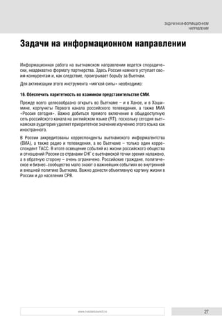 27www.russiancouncil.ru
Информационная работа на вьетнамском направлении ведется спорадиче-
ски, неадекватно формату партнерства. Здесь Россия намного уступает сво-
им конкурентам и, как следствие, проигрывает борьбу за Вьетнам.
Для активизации этого инструмента «мягкой силы» необходимо:
16. Обеспечить паритетность во взаимном представительстве СМИ.
Прежде всего целесообразно открыть во Вьетнаме – и в Ханое, и в Хоши-
мине, корпункты Первого канала российского телевидения, а также МИА
«Россия сегодня». Важно добиться прямого включения в общедоступную
сеть российского канала на английском языке (RT), поскольку сегодня вьет-
намская аудитория уделяет приоритетное значение изучению этого языка как
иностранного.
В России аккредитованы корреспонденты вьетнамского информагентства
(ВИА), а также радио и телевидения, а во Вьетнаме – только один корре-
спондент ТАСС. В итоге освещение событий из жизни российского общества
и отношений России со странами СНГ с вьетнамской точки зрения налажено,
а в обратную сторону – очень ограничено. Российские граждане, политиче-
ское и бизнес-сообщество мало знают о важнейших событиях во внутренней
и внешней политике Вьетнама. Важно донести объективную картину жизни в
России и до населения СРВ.
Задачи на информационном направлении
ЗАДАЧИ НА ИНФОРМАЦИОННОМ
НАПРАВЛЕНИИ
 