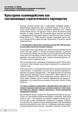 28 Рабочая тетрадь № 23 / 2015
В.М. МАЗЫРИН, Е.В. КОБЕЛЕВ
РОССИЯ–ВЬЕТНАМ: 20 ПРЕДЛОЖЕНИЙ ПО ПОВЫШЕНИЮ ЭФФЕКТИВНОСТИ
ВСЕОБЪЕМЛЮЩЕГО СТРАТЕГИЧЕСКОГО ПАРТНЕРСТВА
Культура, игравшая базовую роль в поддержании атмосферы дружбы и
взаимопомощи народов двух стран в советский период, почти не исполь-
зуется новой Россией в качестве инструмента сближения. Этот глубокий
стратегический просчет стал одной из главных причин постепенного ухода
Вьетнама из сферы влияния РФ. Возникший вакуум заполнен культурной
и информационной продукцией Запада и стран Восточной Азии (Гонконга,
Кореи, Японии и т.п.). Чтобы изменить ситуацию, необходимо сделать став-
ку на сотрудничество в сфере культуры. Предлагается, в частности, принять
следующие меры.
17. Активизировать деятельность культурных центров РФ и СРВ для усиле-
ния культурных контактов и взаимного влияния.
В Ханое давно открыт крупнейший в Юго-Восточной Азии Российский центр
науки и культуры. Однако, по мнению вьетнамских русистов, он действует
не в полную силу. Между тем он должен выступать притягательным местом
встреч для тысяч вьетнамцев, которые учились в СССР и России, хотят под-
держивать свои знания русского языка, смотреть российские фильмы, чи-
тать книги и газеты на русском языке.
ФА «Россотрудничество» необходимо активизировать работу РЦНК в Ханое,
в частности, путем отправки туда молодых специалистов со знанием вьет-
намского языка.
В РФ в конце 2013 г. начал работу Вьетнамский культурный и деловой центр
«Ханой-Москва». К сожалению, он до сих пор не выполняет функции со-
действия культурному сотрудничеству, о чем свидетельствует его неучастие
в Днях культуры Вьетнама в России в июне 2014 г. Важно обратить на это
внимание госведомств СРВ с целью исправления ситуации. Более того, во-
преки своему названию, центр не является официальным культурным уч-
реждением, то есть фактически вьетнамского культурного центра в России
сейчас нет.
18. С целью взаимного ознакомления с культурой обеих стран сделать ре-
гулярным проведение Дней культуры, выставок, концертов, а также созда-
ние совместных фильмов, перевод классических и лучших произведений
современной литературы.
Для российской стороны приоритетно продвижение российской культуры,
потому что о ней молодое поколение вьетнамцев, к сожалению, практически
ничего не знает – оно находится под влиянием западной массовой культу-
ры. Речь идет о книгах, кинофильмах, театральных постановках, изобрази-
тельном искусстве. Особенно полезно распространение в СРВ произведений
русской классической культуры. Для этого необходимо привлекать средства
из фондов Министерства культуры и российских компаний, активно рабо-
Культурное взаимодействие как
составляющая стратегического партнерства
 