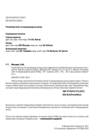 УДК 327.8[(470+571):(597)]
ББК 66.4(2Рос),9(5Вье)66.4(4),0
Российский совет по международным делам
Редакционная коллегия
Главный редактор:
докт. ист. наук, член-корр. РАН И.С. Иванов
Авторы:
докт. экон. наук В.М. Мазырин; канд. ист. наук Е.В. Кобелев
Выпускающие редакторы:
канд. полит. наук И.Н. Тимофеев; канд. полит. наук Т.А. Махмутов; А.П. Цветов
Мазырин, В.М.
Россия–Вьетнам: 20 предложений по повышению эффективности всеобъемлющего стратегического парт-
нерства. Рабочая тетрадь № 23/2015 / [Мазырин В.М., Кобелев Е.В.]; [гл. ред. И. С. Иванов]; Российский
совет по международным делам (РСМД). – М. : Спецкнига, 2015. – 36 с. – Авт. и ред. указаны на обороте
тит. л.
ISBN 978-5-91891-440-3
Рабочая тетрадь подготовлена Российским советом по международным делам в рамках проекта «Россия и
Вьетнам: пределы и возможности двусторонних отношений». В тетради представлены 20 предложений, реализация
которых позволит более полно раскрыть потенциал стратегического партнерства двух стран. Предложенные меры
учитывают новую международную обстановку и меняющуюся роль России и Вьетнама в мировой политике.
УДК 327.8[(470+571):(597)]
ББК 66.4(2Рос),9(5Вье)
Высказанные в рабочей тетради мнения отражают исключительно личные взгляды и исследовательские позиции
авторов и могут не совпадать с точкой зрения Некоммерческого партнерства «Российский совет по международным
делам».
Полный текст рабочей тетради опубликован на интернет-портале РСМД. Вы можете скачать его и оставить свой
комментарий к материалу по прямой ссылке — russiancouncil.ru/paper23
© Мазырин В.М., Кобелев Е.В., 2015
© Составление и оформление. НП РСМД, 2015
П78М12
 