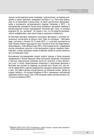 29www.russiancouncil.ru
тающих на вьетнамском рынке (например, туристических), на перевод книг,
дубляж и прокат фильмов, проведение выставок и т.д. Пока такая работа,
судя по ее масштабам и результатам, не имеет достаточного финансиро-
вания и осознанного, организованного подхода. Например, в 2012 г. по
распоряжению президента России была развернута программа перевода и
распространения лучших произведений писателей двух стран, на которую
выделено 50 тыс. долларов27
. Не говоря о том, что эти средства распреде-
ляются неэффективно, ими нельзя покрыть указанные потребности.
Во Вьетнаме ежегодно проводятся культурные фестивали с участием му-
зыкальных коллективов из разных стран. Один из последних – Фестиваль
моря, состоялся в Нячанге (9-13 июня 2013 г.) с участием музыкантов из
США, Японии, Кореи и ряда других стран. Россия не была там представлена.
Целесообразно, чтобы Минкультуры РФ и «Россотрудничество» поддержали
участие российских артистов в этих фестивалях и других подобных меро-
приятиях, а также проводили телемосты Москва-Ханой по случаю памятных
дат в истории двух стран.
Вьетнамским госучреждениям следует оказать помощь в более активном
продвижении в России образцов своей культурной продукции. Российские
и местные туристические компании могли бы включить в пакет бесплат-
ных услуг в отелях предоставление литературы и трансляцию фильмов о
Вьетнаме при условии их перевода на русский язык. Кроме того, они мо-
гли бы представлять изделия традиционных народных промыслов и ремесел
и проч. Эта работа должна осуществляться на взаимной основе, однако не
следует забывать, что сегодня потребность РФ в «завоевании» вьетнамской
аудитории намного выше, чем у СРВ (ситуация прямо противоположна той,
что была во времена СССР).
27
Материалы круглого стола на тему «Сотрудничество в области культуры и искусства между Вьетнамом и
Россией» в рамках Дней вьетнамской культуры в РФ 26.06.2014.
КУЛЬТУРНОЕ ВЗАИМОДЕЙСТВИЕ КАК СОСТАВЛЯЮЩАЯ
СТРАТЕГИЧЕСКОГО ПАРТНЕРСТВА
 