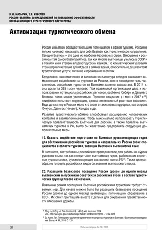 30 Рабочая тетрадь № 23 / 2015
В.М. МАЗЫРИН, Е.В. КОБЕЛЕВ
РОССИЯ–ВЬЕТНАМ: 20 ПРЕДЛОЖЕНИЙ ПО ПОВЫШЕНИЮ ЭФФЕКТИВНОСТИ
ВСЕОБЪЕМЛЮЩЕГО СТРАТЕГИЧЕСКОГО ПАРТНЕРСТВА
Россия и Вьетнам обладают большим потенциалом в сфере туризма. Россияне
только начинают открывать для себя Вьетнам как туристическое направление.
Сегодня Вьетнам – это одна из наиболее безопасных стран. Отношение к рос-
сиянам там самое благоприятное, так как многие вьетнамцы учились в СССР и
в той или иной степени владеют русским языком. По климатическим условиям
страна привлекательна для отдыха в зимнее время, относительно дешево стоят
туристические услуги, питание и проживание в отелях.
Безусловно, экономическая и валютная конъюнктура сегодня оказывает за-
медляющее воздействие на турпоток из России, хотя в последние годы чи-
сленность российских туристов во Вьетнаме заметно возрастала. В 2014 г.
она достигла 365 тысяч человек. При правильной организации дела и ис-
пользовании потенциала российских регионов, особенно Сибири и Дальнего
Востока, поток может увеличиться. Прежние ожидания (1 млн к 2017 г.28
)
неизбежно испытают коррекцию, однако экстенсивный рост еще возможен.
Ведь до сих пор в России мало кто знает о таких новых курортах, как острова
Фукуок, Даонгок (Нячанг), Кондао и др.
Развитие туристического обмена способствует расширению человеческих
контактов и взаимопониманию. Чтобы максимально использовать туристи-
ческую привлекательность Вьетнама для россиян, а также привлечь вьет-
намских туристов в РФ, было бы желательно предпринять следующие до-
полнительные меры.
19. Оказать содействие подготовке во Вьетнаме русскоговорящих гидов
для обслуживания российских туристов и направлять из России своих спе-
циалистов в области туризма, знающих Вьетнам и вьетнамский язык.
В частности, востребованы российские преподаватели для работы на курсах
русского языка, так как среди тысяч вьетнамских гидов, работающих в мест-
ных туркомпаниях, русскоговорящие составляют всего 5%29
. Также целесо-
образно готовить российских гидов со знанием вьетнамского языка.
20. Разрешить безвизовое посещение России сроком до одного месяца
вьетнамским выпускникам советских и российских вузов в составе туристи-
ческих групп целевого назначения.
Лояльный режим посещения Вьетнама российскими туристами требует от-
ветных мер. Для начала можно было бы разрешить безвизовое посещение
России сроком до одного месяца вьетнамцам, получившим образование в
СССР. Их стоит приглашать вместе с детьми для сохранения преемственно-
сти отношений дружбы.
28
Tổng cục thống kê. Tình hình kinh tế - xã hội Việt Nam năm 2014.
URL: http://www.gso.gov.vn/default.aspx?tabid= 621&ItemID=16156 – 12.02.2015
29
До Хыонг Лан. Потенциал и состояние привлечения иностранных туристов во Вьетнам // Вьетнамские исследова-
ния. Выпуск 4. М., 2014. С. 139.
Активизация туристического обмена
 
