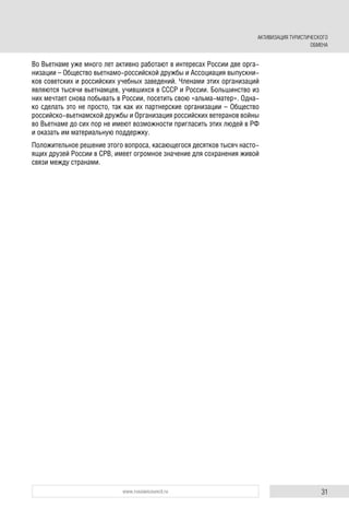 31www.russiancouncil.ru
Во Вьетнаме уже много лет активно работают в интересах России две орга-
низации – Общество вьетнамо-российской дружбы и Ассоциация выпускни-
ков советских и российских учебных заведений. Членами этих организаций
являются тысячи вьетнамцев, учившихся в СССР и России. Большинство из
них мечтает снова побывать в России, посетить свою «альма-матер». Одна-
ко сделать это не просто, так как их партнерские организации – Общество
российско-вьетнамской дружбы и Организация российских ветеранов войны
во Вьетнаме до сих пор не имеют возможности пригласить этих людей в РФ
и оказать им материальную поддержку.
Положительное решение этого вопроса, касающегося десятков тысяч насто-
ящих друзей России в СРВ, имеет огромное значение для сохранения живой
связи между странами.
АКТИВИЗАЦИЯ ТУРИСТИЧЕСКОГО
ОБМЕНА
 