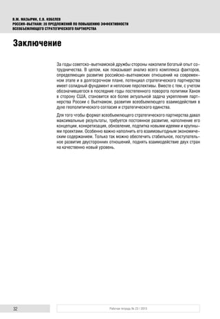 32 Рабочая тетрадь № 23 / 2015
В.М. МАЗЫРИН, Е.В. КОБЕЛЕВ
РОССИЯ–ВЬЕТНАМ: 20 ПРЕДЛОЖЕНИЙ ПО ПОВЫШЕНИЮ ЭФФЕКТИВНОСТИ
ВСЕОБЪЕМЛЮЩЕГО СТРАТЕГИЧЕСКОГО ПАРТНЕРСТВА
За годы советско-вьетнамской дружбы стороны накопили богатый опыт со-
трудничества. В целом, как показывает анализ всего комплекса факторов,
определяющих развитие российско-вьетнамских отношений на современ-
ном этапе и в долгосрочном плане, потенциал стратегического партнерства
имеет солидный фундамент и неплохие перспективы. Вместе с тем, с учетом
обозначившегося в последние годы постепенного поворота политики Ханоя
в сторону США, становится все более актуальной задача укрепления парт-
нерства России с Вьетнамом, развития всеобъемлющего взаимодействия в
духе геополитического согласия и стратегического единства.
Для того чтобы формат всеобъемлющего стратегического партнерства давал
максимальные результаты, требуется постоянное развитие, наполнение его
концепции, конкретизация, обновление, подпитка новыми идеями и крупны-
ми проектами. Особенно важно наполнить его взаимовыгодным экономиче-
ским содержанием. Только так можно обеспечить стабильное, поступатель-
ное развитие двусторонних отношений, поднять взаимодействие двух стран
на качественно новый уровень.
Заключение
 