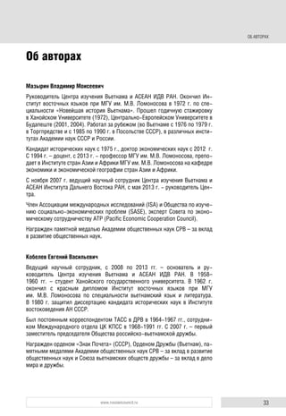 33www.russiancouncil.ru
ОБ АВТОРАХ
Об авторах
Мазырин Владимир Моисеевич
Руководитель Центра изучения Вьетнама и АСЕАН ИДВ РАН. Окончил Ин-
ститут восточных языков при МГУ им. М.В. Ломоносова в 1972 г. по спе-
циальности «Новейшая история Вьетнама». Прошел годичную стажировку
в Ханойском Университете (1972), Центрально-Европейском Университете в
Будапеште (2001, 2004). Работал за рубежом (во Вьетнаме с 1976 по 1979 г.
в Торгпредстве и с 1985 по 1990 г. в Посольстве СССР), в различных инсти-
тутах Академии наук СССР и России.
Кандидат исторических наук с 1975 г., доктор экономических наук с 2012 г.
С 1994 г. – доцент, с 2013 г. - профессор МГУ им. М.В. Ломоносова, препо-
дает в Институте стран Азии и Африки МГУ им. М.В. Ломоносова на кафедре
экономики и экономической географии стран Азии и Африки.
С ноября 2007 г. ведущий научный сотрудник Центра изучения Вьетнама и
АСЕАН Института Дальнего Востока РАН, с мая 2013 г. - руководитель Цен-
тра.
Член Ассоциации международных исследований (ISA) и Общества по изуче-
нию социально-экономических проблем (SASE), эксперт Совета по эконо-
мическому сотрудничеству АТР (Pacific Economic Cooperation Council).
Награжден памятной медалью Академии общественных наук СРВ – за вклад
в развитие общественных наук.
Кобелев Евгений Васильевич
Ведущий научный сотрудник, с 2008 по 2013 гг. – основатель и ру-
ководитель Центра изучения Вьетнама и АСЕАН ИДВ РАН. В 1958–
1960 гг. – студент Ханойского государственного университета. В 1962 г.
окончил с красным дипломом Институт восточных языков при МГУ
им. М.В. Ломоносова по специальности вьетнамский язык и литература.
В 1980 г. защитил диссертацию кандидата исторических наук в Институте
востоковедения АН СССР.
Был постоянным корреспондентом ТАСС в ДРВ в 1964-1967 гг., сотрудни-
ком Международного отдела ЦК КПСС в 1968-1991 гг. С 2007 г. – первый
заместитель председателя Общества российско-вьетнамской дружбы.
Награжден орденом «Знак Почета» (СССР), Орденом Дружбы (Вьетнам), па-
мятными медалями Академии общественных наук СРВ – за вклад в развитие
общественных наук и Союза вьетнамских обществ дружбы – за вклад в дело
мира и дружбы.
 