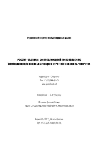 Российский совет по международным делам
РОССИЯ–ВЬЕТНАМ: 20 ПРЕДЛОЖЕНИЙ ПО ПОВЫШЕНИЮ
ЭФФЕКТИВНОСТИ ВСЕОБЪЕМЛЮЩЕГО СТРАТЕГИЧЕСКОГО ПАРТНЕРСТВА
Издательство «Спецкнига»
Тел. +7 (495) 744–61–79
www.specialbook.net
Оформление — О.В. Устинкова
Источники фото на обложке:
Nguyen Le Huyen, http://www.vietsov.com.vn, http://www.stu.edu.vn
Формат 70×100 1
/16
. Печать офсетная.
Усл. печ. л. 2,25. Тираж 300 экз.
 
