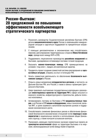 4 Рабочая тетрадь № 23 / 2015
В.М. МАЗЫРИН, Е.В. КОБЕЛЕВ
РОССИЯ–ВЬЕТНАМ: 20 ПРЕДЛОЖЕНИЙ ПО ПОВЫШЕНИЮ ЭФФЕКТИВНОСТИ
ВСЕОБЪЕМЛЮЩЕГО СТРАТЕГИЧЕСКОГО ПАРТНЕРСТВА
Россия–Вьетнам:
20 предложений по повышению
эффективности всеобъемлющего
стратегического партнерства
1. Разъяснить руководству Социалистической республики Вьетнам (СРВ)
детали внешнеполитического курса России в изменившейся междуна-
родной ситуации и заручиться поддержкой по приоритетным направ-
лениям.
2. С помощью дипломатических и экономических мер способствовать
мирному урегулированию территориальных споров в Южно-Китайском
море, прежде всего между КНР и СРВ.
3. Поддерживать лицензионное производство российских вооружений во
Вьетнаме, одновременно оптимизируя поставки готовой продукции.
4. Оказывать военно-техническую помощь СРВ преимущественно на
условиях «под ключ», придать ей комплексный характер.
5. Продвигать проект создания совместной системы реагирования на чрез-
вычайные ситуации, опираясь на опыт и потенциал РФ.
6. Начать совместную деятельность по обеспечению безопасности вьет-
намских граждан в России.
7. Открыть новые направления сотрудничества в регионах, в частности, на
Дальнем Востоке РФ, юге России, а также в южных провинциях Цент-
рального Вьетнама.
8. Шире привлекать вьетнамские государственные корпорации к реализа-
ции инвестиционных проектов на территории РФ в сфере сельского и
морского хозяйства, инфраструктурного строительства, добычи полез-
ных ископаемых.
9. Активизировать поставку из Вьетнама в РФ продовольственных това-
ров, а из России в СРВ машин и оборудования, новых технологий, вклю-
чая ИКТ, в целях взаимного наполнения внутренних рынков и поддер-
жания экономического роста.
10. Способствовать снижению финансовых рисков и обеспечению финан-
совой безопасности экономических отношений путем перехода к взаи-
морасчетам в национальных валютах и использования общих банков-
ских структур, а также контроля за вывозом капитала.
11. Реализовать имеющие стратегическое значение совместные проекты в
транспортно-логистической сфере на территории Вьетнама и по мор-
ским, железнодорожным путям между Азией и Европой.
 