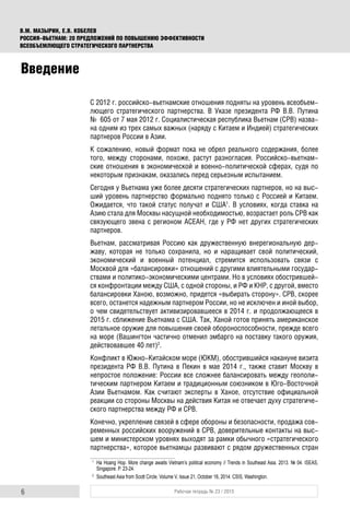 6 Рабочая тетрадь № 23 / 2015
В.М. МАЗЫРИН, Е.В. КОБЕЛЕВ
РОССИЯ–ВЬЕТНАМ: 20 ПРЕДЛОЖЕНИЙ ПО ПОВЫШЕНИЮ ЭФФЕКТИВНОСТИ
ВСЕОБЪЕМЛЮЩЕГО СТРАТЕГИЧЕСКОГО ПАРТНЕРСТВА
С 2012 г. российско-вьетнамские отношения подняты на уровень всеобъем-
лющего стратегического партнерства. В Указе президента РФ В.В. Путина
№ 605 от 7 мая 2012 г. Социалистическая республика Вьетнам (СРВ) назва-
на одним из трех самых важных (наряду с Китаем и Индией) стратегических
партнеров России в Азии.
К сожалению, новый формат пока не обрел реального содержания, более
того, между сторонами, похоже, растут разногласия. Российско-вьетнам-
ские отношения в экономической и военно-политической сферах, судя по
некоторым признакам, оказались перед серьезным испытанием.
Сегодня у Вьетнама уже более десяти стратегических партнеров, но на выс-
ший уровень партнерство формально поднято только с Россией и Китаем.
Ожидается, что такой статус получат и США1
. В условиях, когда ставка на
Азию стала для Москвы насущной необходимостью, возрастает роль СРВ как
связующего звена с регионом АСЕАН, где у РФ нет других стратегических
партнеров.
Вьетнам, рассматривая Россию как дружественную внерегиональную дер-
жаву, которая не только сохранила, но и наращивает свой политический,
экономический и военный потенциал, стремится использовать связи с
Москвой для «балансировки» отношений с другими влиятельными государ-
ствами и политико-экономическими центрами. Но в условиях обострившей-
ся конфронтации между США, с одной стороны, и РФ и КНР, с другой, вместо
балансировки Ханою, возможно, придется «выбирать сторону». СРВ, скорее
всего, останется надежным партнером России, но не исключен и иной выбор,
о чем свидетельствует активизировавшееся в 2014 г. и продолжающееся в
2015 г. сближение Вьетнама с США. Так, Ханой готов принять американское
летальное оружие для повышения своей обороноспособности, прежде всего
на море (Вашингтон частично отменил эмбарго на поставку такого оружия,
действовавшее 40 лет)2
.
Конфликт в Южно-Китайском море (ЮКМ), обострившийся накануне визита
президента РФ В.В. Путина в Пекин в мае 2014 г., также ставит Москву в
непростое положение: России все сложнее балансировать между геополи-
тическим партнером Китаем и традиционным союзником в Юго-Восточной
Азии Вьетнамом. Как считают эксперты в Ханое, отсутствие официальной
реакции со стороны Москвы на действия Китая не отвечает духу стратегиче-
ского партнерства между РФ и СРВ.
Конечно, укрепление связей в сфере обороны и безопасности, продажа сов-
ременных российских вооружений в СРВ, доверительные контакты на выс-
шем и министерском уровнях выходят за рамки обычного «стратегического
партнерства», которое вьетнамцы развивают с рядом дружественных стран
1
Ha Hoang Hop. More change awaits Vietnam’s political economy // Trends in Southeast Asia. 2013. № 04. ISEAS,
Singapore. P. 23-24.
2
Southeast Asia from Scott Circle. Volume V, Issue 21, October 16, 2014. CSIS, Washington.
Введение
 
