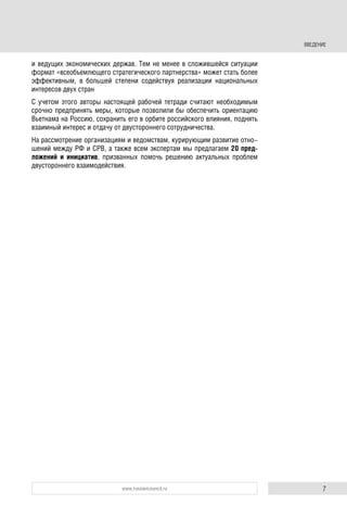 7www.russiancouncil.ru
и ведущих экономических держав. Тем не менее в сложившейся ситуации
формат «всеобъемлющего стратегического партнерства» может стать более
эффективным, в большей степени содействуя реализации национальных
интересов двух стран
С учетом этого авторы настоящей рабочей тетради считают необходимым
срочно предпринять меры, которые позволили бы обеспечить ориентацию
Вьетнама на Россию, сохранить его в орбите российского влияния, поднять
взаимный интерес и отдачу от двустороннего сотрудничества.
На рассмотрение организациям и ведомствам, курирующим развитие отно-
шений между РФ и СРВ, а также всем экспертам мы предлагаем 20 пред-
ложений и инициатив, призванных помочь решению актуальных проблем
двустороннего взаимодействия.
ВВЕДЕНИЕ
 