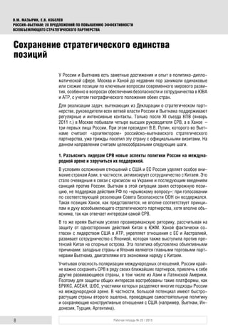 8 Рабочая тетрадь № 23 / 2015
В.М. МАЗЫРИН, Е.В. КОБЕЛЕВ
РОССИЯ–ВЬЕТНАМ: 20 ПРЕДЛОЖЕНИЙ ПО ПОВЫШЕНИЮ ЭФФЕКТИВНОСТИ
ВСЕОБЪЕМЛЮЩЕГО СТРАТЕГИЧЕСКОГО ПАРТНЕРСТВА
У России и Вьетнама есть заметные достижения и опыт в политико-дипло-
матической сфере. Москва и Ханой до недавних пор занимали одинаковые
или схожие позиции по ключевым вопросам современного мирового разви-
тия, особенно в вопросах обеспечения безопасности и сотрудничества в ЮВА
и АТР, с учетом географического положения обеих стран.
Для реализации задач, вытекающих из Декларации о стратегическом парт-
нерстве, руководители всех ветвей власти России и Вьетнама поддерживают
регулярные и интенсивные контакты. Только после XI съезда КПВ (январь
2011 г.) в Москве побывали четыре высших руководителя СРВ, а в Ханое –
три первых лица России. При этом президент В.В. Путин, которого во Вьет-
наме считают «архитектором» российско-вьетнамского стратегического
партнерства, уже трижды посетил эту страну с официальными визитами. На
данном направлении считаем целесообразными следующие шаги.
1. Разъяснить лидерам СРВ новые аспекты политики России на междуна-
родной арене и заручиться их поддержкой.
В условиях осложнения отношений с США и ЕС Россия уделяет особое вни-
мание странам Азии, в частности, активизирует сотрудничество с Китаем. Это
стало очевидным в связи с кризисом на Украине и последующим введением
санкций против России. Вьетнам в этой ситуации занял осторожную пози-
цию, не поддержав действия РФ по «крымскому вопросу»: при голосовании
по соответствующей резолюции Совета Безопасности ООН он воздержался.
Такая позиция Ханоя, как представляется, не вполне соответствует принци-
пам и духу всеобъемлющего стратегического партнерства, хотя вполне объ-
яснима, так как отвечает интересам самой СРВ.
В то же время Вьетнам усилил проамериканскую риторику, рассчитывая на
защиту от односторонних действий Китая в ЮКМ. Ханой фактически со-
гласен с лидерством США в АТР, укрепляет отношения с ЕС и Австралией,
развивает сотрудничество с Японией, которая также выступила против пре-
тензий Китая на спорные острова. Эта политика обусловлена объективными
причинами: западные страны и Япония являются главными торговыми парт-
нерами Вьетнама, двигателями его экономики наряду с Китаем.
Учитывая опасность поляризации международных отношений, России край-
не важно сохранить СРВ в ряду своих ближайших партнеров, привлечь к себе
другие развивающиеся страны, в том числе из Азии и Латинской Америки.
Поэтому для защиты общих интересов востребованы такие платформы, как
БРИКС, АСЕАН, ШОС, участники которых разделяют многие подходы России
на международной арене. В частности, большой потенциал имеют быстро-
растущие страны второго эшелона, проводящие самостоятельную политику
и сохраняющие конструктивные отношения с США (например, Вьетнам, Ин-
донезия, Турция, Аргентина).
Сохранение стратегического единства
позиций
 