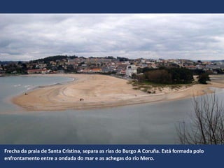 Frecha da praia de Santa Cristina, separa as rías do Burgo A Coruña. Está formada polo
enfrontamento entre a ondada do mar e as achegas do río Mero.
 