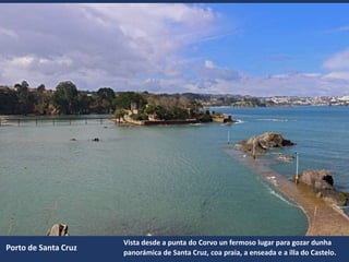 Porto de Santa Cruz
Vista desde a punta do Corvo un fermoso lugar para gozar dunha
panorámica de Santa Cruz, coa praia, a enseada e a illa do Castelo.
 
