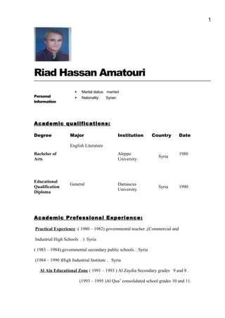 1
Riad Hassan Amatouri
Personal
Information
 Marital status: married
 Nationality: Syrian
Academic qualifications:
Degree Major Institution Country Date
Bachelor of
Arts
English Literature
Aleppo
University
Syria
1980
Educational
Qualification
Diploma
General Damascus
University
Syria 1990
Academic Professional Experience:
Practical Experience :( 1980 – 1982) governmental teacher ,(Commercial and
Industrial High Schools . ) Syria
( 1983 – 1984) governmental secondary public schools. Syria
(1984 – 1990 )High Industrial Institute . Syria
Al Ain Educational Zone ( 1991 – 1993 ) Al Zaydia Secondary grades 9 and 8 .
(1993 – 1995 )Al Qua’ consolidated school grades 10 and 11.
 