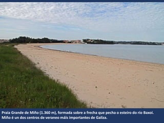Praia Grande de Miño (1.360 m), formada sobre a frecha que pecha o esteiro do río Baxoi.
Miño é un dos centros de veraneo máis importantes de Galiza.
 
