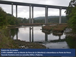 Esteiro do río Lambre
O RÍO LAMBRE nace no Monte da Pena da Uz (Monfero) e desemboca na Ponte do Porco
facendo fronteira entre os concellos Miño e Paderne.
 