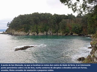 A punta de San Mamede, na que se localizan os restos dun castro da idade de ferro, é un interesante
punto panorámico sobre a ría de Ares, nunha contorna de abruptos e elevados cantís con furnas,
ensedas, Illotes coroados de vexetación e pequenos coídos.
 