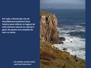 Un estreito carreiro polos
cantís da Punta Seira
Por todo o litorals das rías de
Ares/Betanzos podemos facer
roteiros para coñecer os lugares de
máis interese natural ou cultural e
gozar de paseos coa compaña do
mar e o vento.
 
