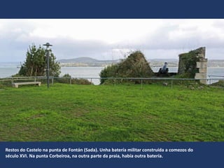 Restos do Castelo na punta de Fontán (Sada). Unha batería militar construída a comezos do
século XVI. Na punta Corbeiroa, na outra parte da praia, había outra batería.
 