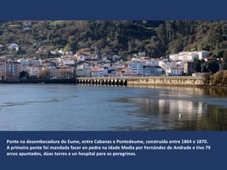 Ponte na desembocadura do Eume, entre Cabanas e Pontedeume, construída entre 1864 e 1870.
A primeira ponte foi mandada facer en pedra na Idade Media por Fernández de Andrade e tivo 79
arcos apuntados, dúas torres e un hospital para os peregrinos.
 