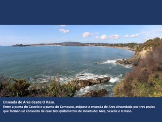 Enseada de Ares desde O Raso.
Entre a punta do Castelo e a punta do Camouco, atópase a enseada de Ares circundada por tres praias
que forman un conxunto de case tres quilómetros de lonxitude: Ares, Seselle e O Raso.
 