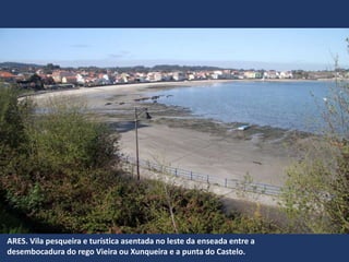 ARES. Vila pesqueira e turística asentada no leste da enseada entre a
desembocadura do rego Vieira ou Xunqueira e a punta do Castelo.
 