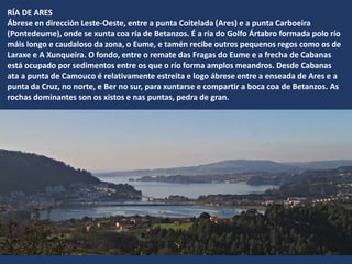 RÍA DE ARES
Ábrese en dirección Leste-Oeste, entre a punta Coitelada (Ares) e a punta Carboeira
(Pontedeume), onde se xunta coa ría de Betanzos. É a ría do Golfo Ártabro formada polo río
máis longo e caudaloso da zona, o Eume, e tamén recibe outros pequenos regos como os de
Laraxe e A Xunqueira. O fondo, entre o remate das Fragas do Eume e a frecha de Cabanas
está ocupado por sedimentos entre os que o río forma amplos meandros. Desde Cabanas
ata a punta de Camouco é relativamente estreita e logo ábrese entre a enseada de Ares e a
punta da Cruz, no norte, e Ber no sur, para xuntarse e compartir a boca coa de Betanzos. As
rochas dominantes son os xistos e nas puntas, pedra de gran.
 