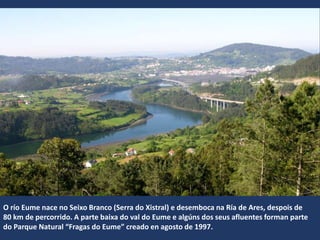O río Eume nace no Seixo Branco (Serra do Xistral) e desemboca na Ría de Ares, despois de
80 km de percorrido. A parte baixa do val do Eume e algúns dos seus afluentes forman parte
do Parque Natural “Fragas do Eume” creado en agosto de 1997.
 
