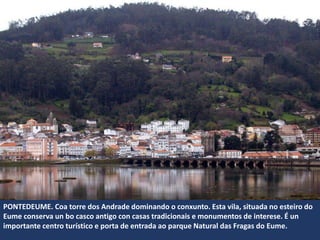 PONTEDEUME. Coa torre dos Andrade dominando o conxunto. Esta vila, situada no esteiro do
Eume conserva un bo casco antigo con casas tradicionais e monumentos de interese. É un
importante centro turístico e porta de entrada ao parque Natural das Fragas do Eume.
 