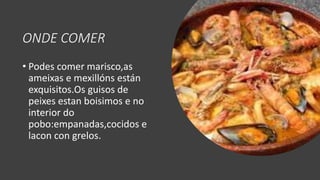 ONDE COMER
• Podes comer marisco,as
ameixas e mexillóns están
exquisitos.Os guisos de
peixes estan boisimos e no
interior do
pobo:empanadas,cocidos e
lacon con grelos.
 