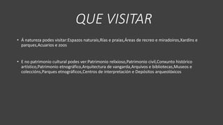 QUE VISITAR
• Á natureza podes visitar:Espazos naturais,Rías e praias,Áreas de recreo e miradoiros,Xardíns e
parques,Acuarios e zoos
• E no patrimonio cultural podes ver:Patrimonio relixioso,Patrimonio civil,Conxunto histórico
artístico,Patrimonio etnográfico,Arquitectura de vangarda,Arquivos e bibliotecas,Museos e
coleccións,Parques etnográficos,Centros de interpretación e Depósitos arqueolóxicos
 