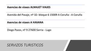 SERVIZOS TURISTICOS
Axencias de viaxes ALMAJET VIAJES
Avenida del Pasaje, nº 32- bloque 6 15009 A Coruña - A Coruña
Axencias de viaxes A HAVANA
Diego Pazos, nº 9 27600 Sarria - Lugo
 