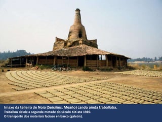 Imaxe da telleira de Noia (Seixiños, Meaño) cando aínda traballaba.
Traballou desde a segunda metade do século XIX ata 1989.
O transporte dos materiais facíase en barco (galeón).
 