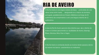 RIA DE AVEIRO
A Ria De Aveiro é uma lagoa costeira de baixa profundida de e de
várias zonas entre marés designando-se o interior do território
português, paralelamente ao Oceano Atlântioco ao longo de 45
quilómetros de comprimento e com uma largura máxima de 11
quilómetros.
A área da Ria De Aveiro percorre dois distritos que são o distrito de
Aveiro e Coimbra percorrendo as localidades de Aveiro, Estarreja,
Ílhavo, Murtosa, Mira, Ovar e Vagos.
A Ria De Aveiro é conhecida devido ao turismo tendo passeios dentro
da mesma nos barcos característicos os moliceiros.
 
