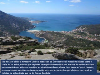 Seo do Ézaro desde o miradoiro. Desde a poboación de Ézaro sóbese ao miradoiro situado sobre o
canón do río Xallas, desde o que se poden ver espectaculares vistas dos macizos do Pindo e Buxantes
e da costa de Ézaro a Fisterra. A subida ao miradoiro do Ézaro pódese facer desde a Central Eléctrica,
por unha estrada estreita e moi encosta, coñecida como un punto de especial dureza nas carreiras
ciclistas; ou pola estrada que vai do Ézaro a Dumbría.
 