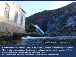 O RÍO XALLAS nace no Monte Castelo e, despois de 64,5 km de percorrido cae nun salto de
40 m de altura na enseada de Ézaro, entre as rochas de granito rosa dos Macizos do Pindo
e Buxantes (entre os concellos de Dumbría e Carnota).
No seu percorrido hai varios encoros con aproveitamento hidroeléctroco.
Cadoiro do Xallas e central eléctrica
 