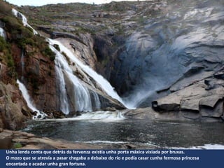 Unha lenda conta que detrás da fervenza existía unha porta máxica vixiada por bruxas.
O mozo que se atrevía a pasar chegaba a debaixo do río e podía casar cunha fermosa princesa
encantada e acadar unha gran fortuna.
 