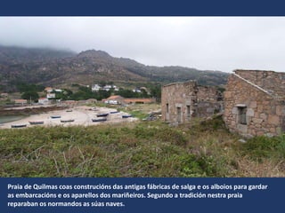 Praia de Quilmas coas construcións das antigas fábricas de salga e os alboios para gardar
as embarcacións e os aparellos dos mariñeiros. Segundo a tradición nestra praia
reparaban os normandos as súas naves.
 