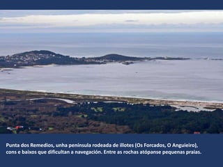 Punta dos Remedios, unha península rodeada de illotes (Os Forcados, O Anguieiro),
cons e baixos que dificultan a navegación. Entre as rochas atópanse pequenas praias.
 