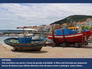 FISTERRA.
Vila mariñeira cun porto e lonxa de grande actividade. A flota está formada por pequenos
barcos de baixura que utilizan diversas artes de pesca coma o palangre, nasas, betas...
 