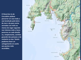O litoral da ría de
Corcubión pódese
percorrer en case toda a
súa lonxitude pola beira
do mar e da para varias
xornadas con máis ou
menos de vagar segundo
nos interese máis o lecer,
pararnos en cada detalle
ou, simplemente, camiñar
gozando das paisaxes e do
contacto co mar. Tamén
podemos facer un
achegamento en coche
aos puntos máis
accesibles.
 