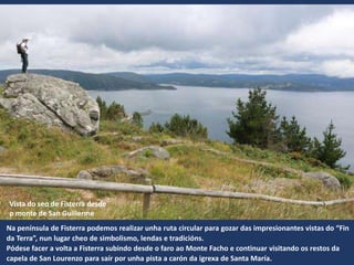 Vista do seo de Fisterra desde
o monte de San Guillerme
Na península de Fisterra podemos realizar unha ruta circular para gozar das impresionantes vistas do “Fin
da Terra”, nun lugar cheo de simbolismo, lendas e tradicións.
Pódese facer a volta a Fisterra subindo desde o faro ao Monte Facho e continuar visitando os restos da
capela de San Lourenzo para saír por unha pista a carón da igrexa de Santa María.
 