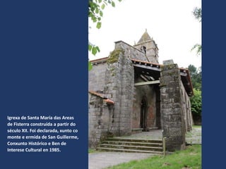 Igrexa de Santa María das Areas
de Fisterra construída a partir do
século XII. Foi declarada, xunto co
monte e ermida de San Guillerme,
Conxunto Histórico e Ben de
Interese Cultural en 1985.
 
