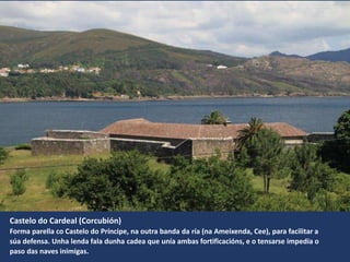 Castelo do Cardeal (Corcubión)
Forma parella co Castelo do Príncipe, na outra banda da ría (na Ameixenda, Cee), para facilitar a
súa defensa. Unha lenda fala dunha cadea que unía ambas fortificacións, e o tensarse impedía o
paso das naves inimigas.
 