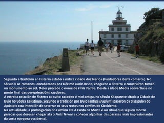 Segundo a tradición en Fisterra estaba a mítica cidade dos Nerios (fundadores desta comarca). No
século II os romanos, encabezados por Décimo Junio Bruto, chegaron a Fisterra e construíron tamén
un monumento ao sol. Deles procede o nome de Finis Terrae. Desde a idade Media convertíuse no
punto final das peregrinacións xacobeas.
A estreita relación de Fisterra co culto xacobeo é moi antiga, no século XI aparece citada a Cidade de
Duio no Códex Calixtinus. Segundo a tradición por Duio (antiga Dugium) pasaron os discípulos do
Apóstolo coa intención de soterrar os seus restos nos confíns do Occidente.
Na actualidade, a prolongación do Camiño ata A Costa da Morte é un ritual que seguen moitas
persoas que desexan chegar ata o Finis Terrae e coñecer algúnhas das paraxes máis impresionantes
da costa europea occidental.
 