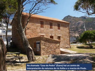 Na chamada “Casa da Pedra” (Ézaro) hai un centro de
interpretación da natureza do río Xallas e o macizo do Pindo.
 